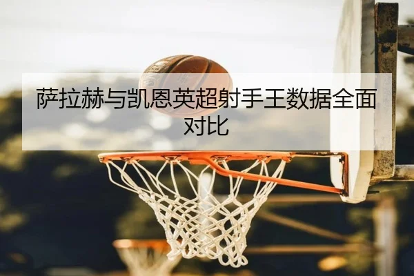 萨拉赫与凯恩英超射手王数据全面对比